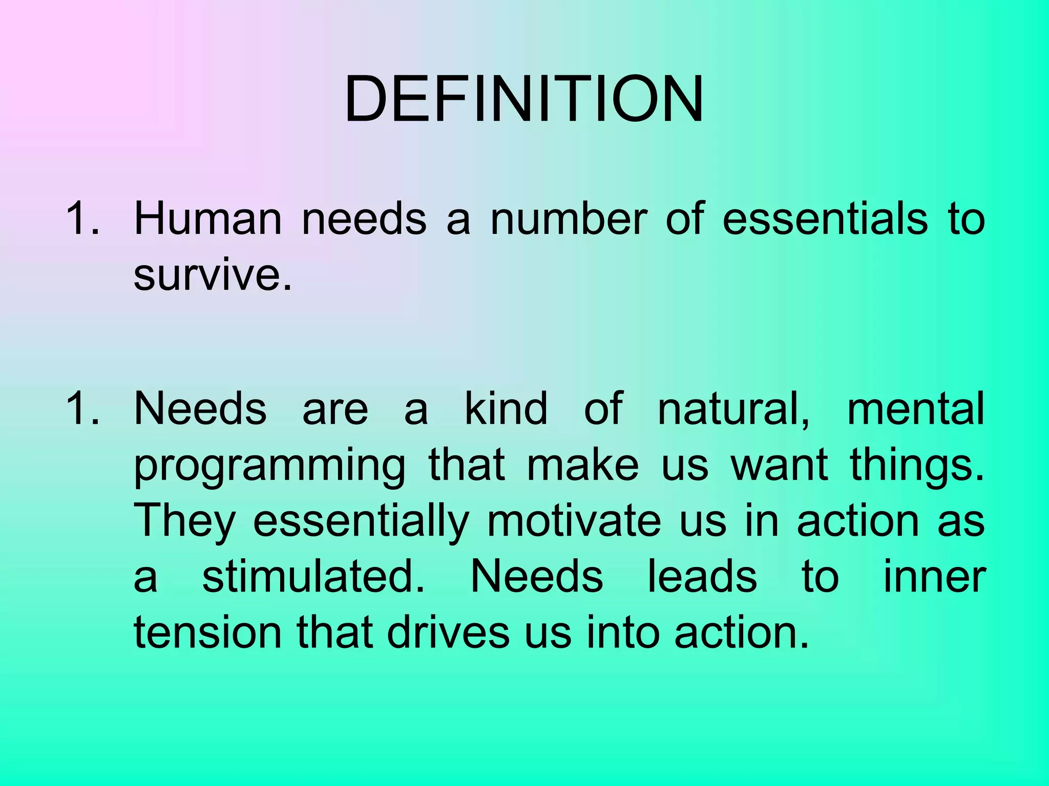 DEFINITION
1. Human needs a number of essentials to
survive.
1. Needs are a kind of natural, mental
programming that make us want things.
They essentially motivate us in action as
a stimulated. Needs leads to inner
tension that drives us into action.
 