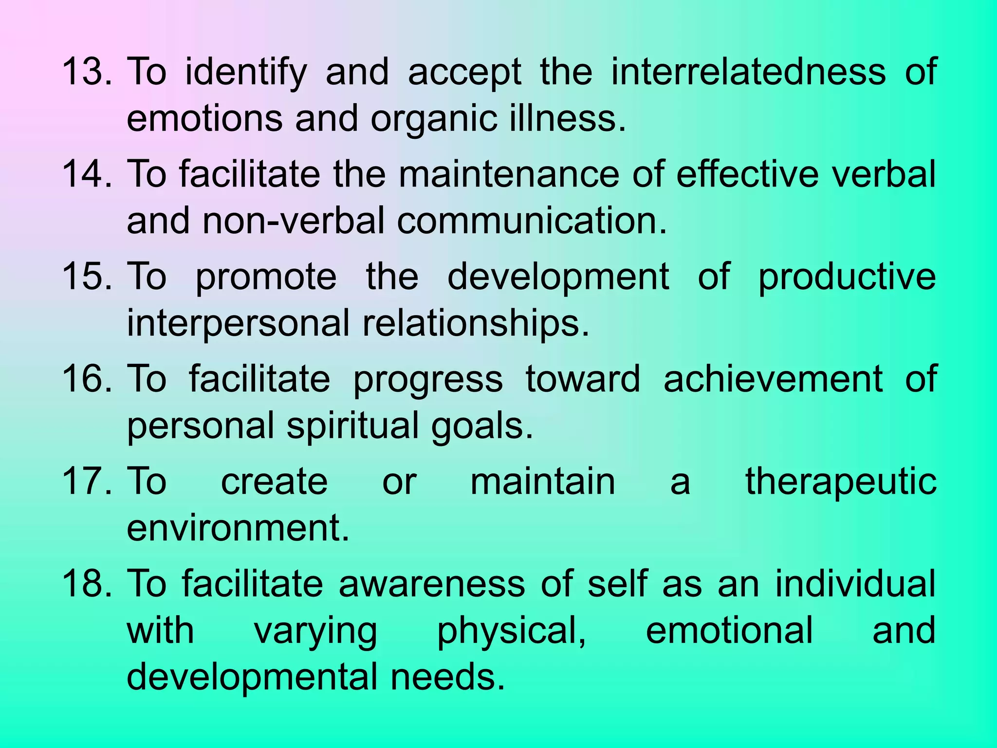 13. To identify and accept the interrelatedness of
emotions and organic illness.
14. To facilitate the maintenance of effective verbal
and non-verbal communication.
15. To promote the development of productive
interpersonal relationships.
16. To facilitate progress toward achievement of
personal spiritual goals.
17. To create or maintain a therapeutic
environment.
18. To facilitate awareness of self as an individual
with varying physical, emotional and
developmental needs.
 