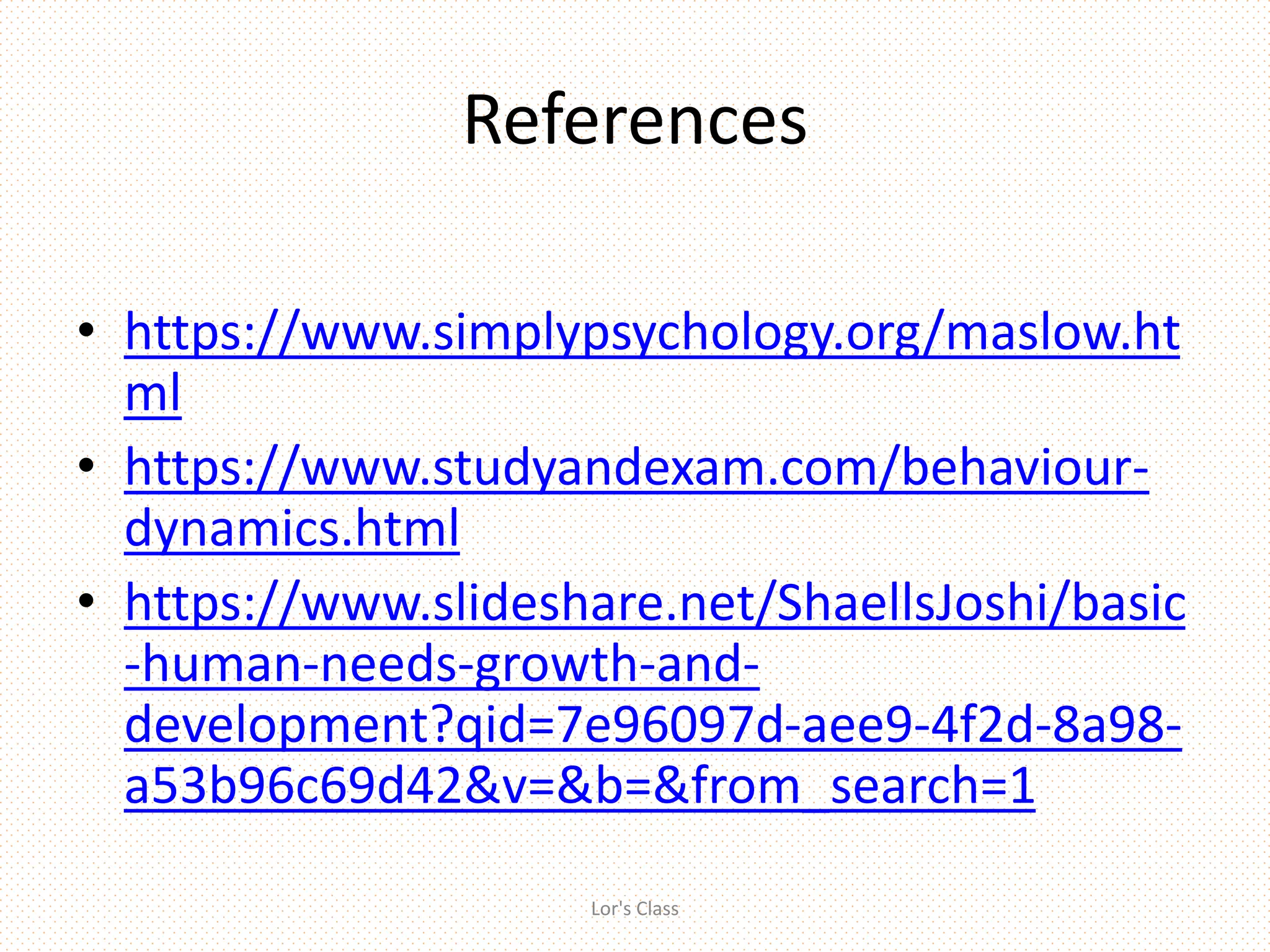 References
• https://www.simplypsychology.org/maslow.ht
ml
• https://www.studyandexam.com/behaviour-
dynamics.html
• https://www.slideshare.net/ShaellsJoshi/basic
-human-needs-growth-and-
development?qid=7e96097d-aee9-4f2d-8a98-
a53b96c69d42&v=&b=&from_search=1
Lor's Class
 