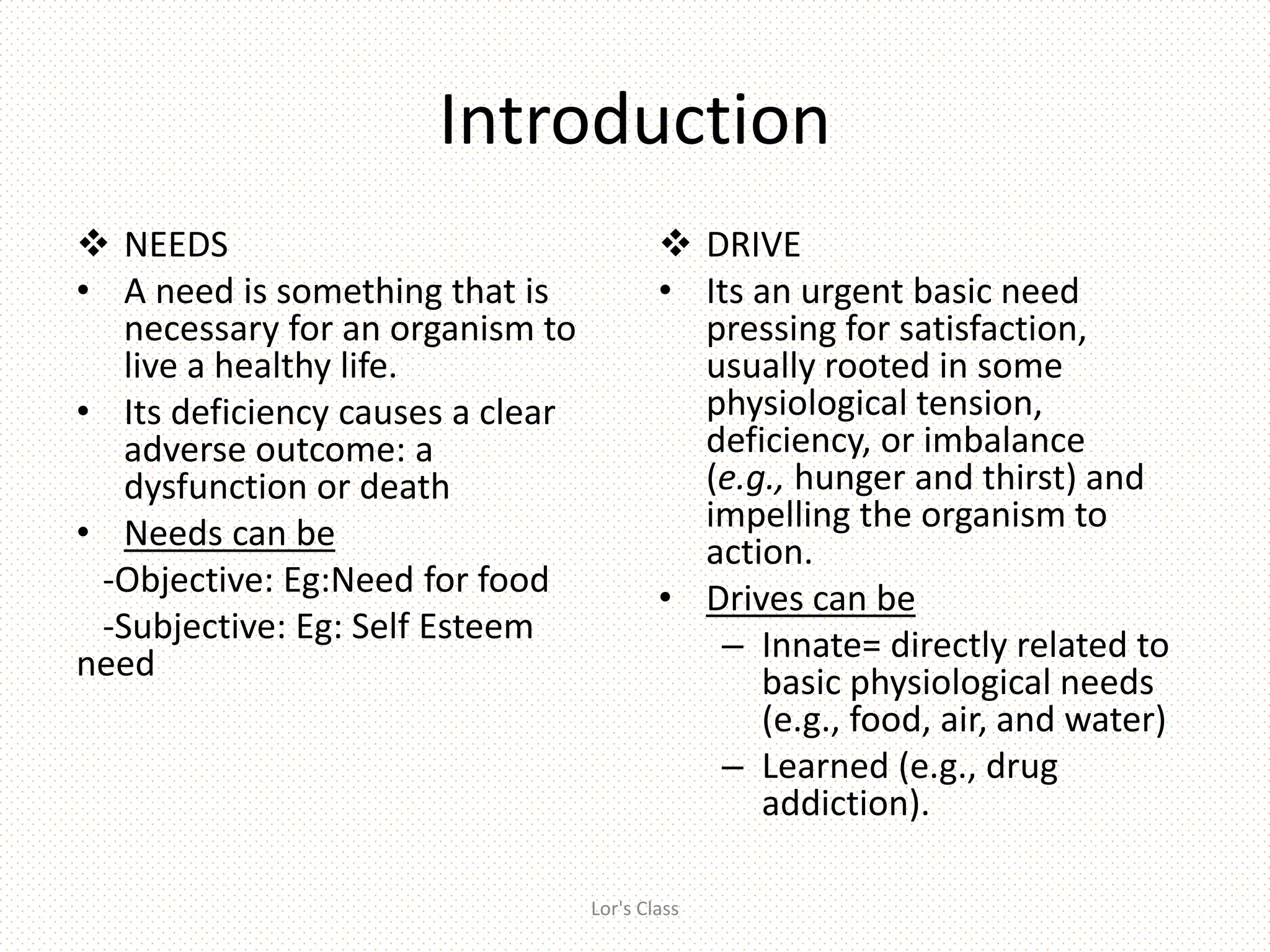 Introduction
 NEEDS
• A need is something that is
necessary for an organism to
live a healthy life.
• Its deficiency causes a clear
adverse outcome: a
dysfunction or death
• Needs can be
-Objective: Eg:Need for food
-Subjective: Eg: Self Esteem
need
 DRIVE
• Its an urgent basic need
pressing for satisfaction,
usually rooted in some
physiological tension,
deficiency, or imbalance
(e.g., hunger and thirst) and
impelling the organism to
action.
• Drives can be
– Innate= directly related to
basic physiological needs
(e.g., food, air, and water)
– Learned (e.g., drug
addiction).
Lor's Class
 