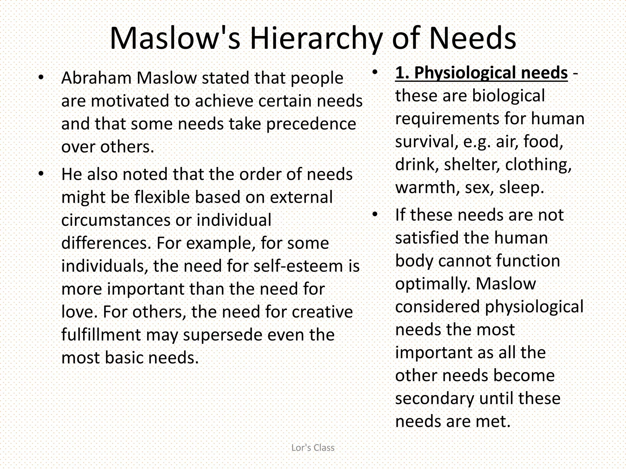 Maslow's Hierarchy of Needs
• Abraham Maslow stated that people
are motivated to achieve certain needs
and that some needs take precedence
over others.
• He also noted that the order of needs
might be flexible based on external
circumstances or individual
differences. For example, for some
individuals, the need for self-esteem is
more important than the need for
love. For others, the need for creative
fulfillment may supersede even the
most basic needs.
• 1. Physiological needs -
these are biological
requirements for human
survival, e.g. air, food,
drink, shelter, clothing,
warmth, sex, sleep.
• If these needs are not
satisfied the human
body cannot function
optimally. Maslow
considered physiological
needs the most
important as all the
other needs become
secondary until these
needs are met.
Lor's Class
 