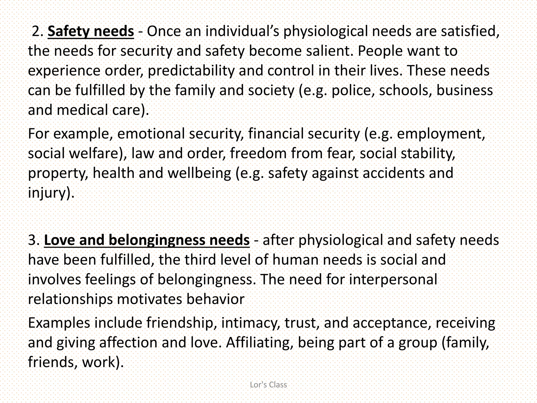 2. Safety needs - Once an individual’s physiological needs are satisfied,
the needs for security and safety become salient. People want to
experience order, predictability and control in their lives. These needs
can be fulfilled by the family and society (e.g. police, schools, business
and medical care).
For example, emotional security, financial security (e.g. employment,
social welfare), law and order, freedom from fear, social stability,
property, health and wellbeing (e.g. safety against accidents and
injury).
3. Love and belongingness needs - after physiological and safety needs
have been fulfilled, the third level of human needs is social and
involves feelings of belongingness. The need for interpersonal
relationships motivates behavior
Examples include friendship, intimacy, trust, and acceptance, receiving
and giving affection and love. Affiliating, being part of a group (family,
friends, work).
Lor's Class
 