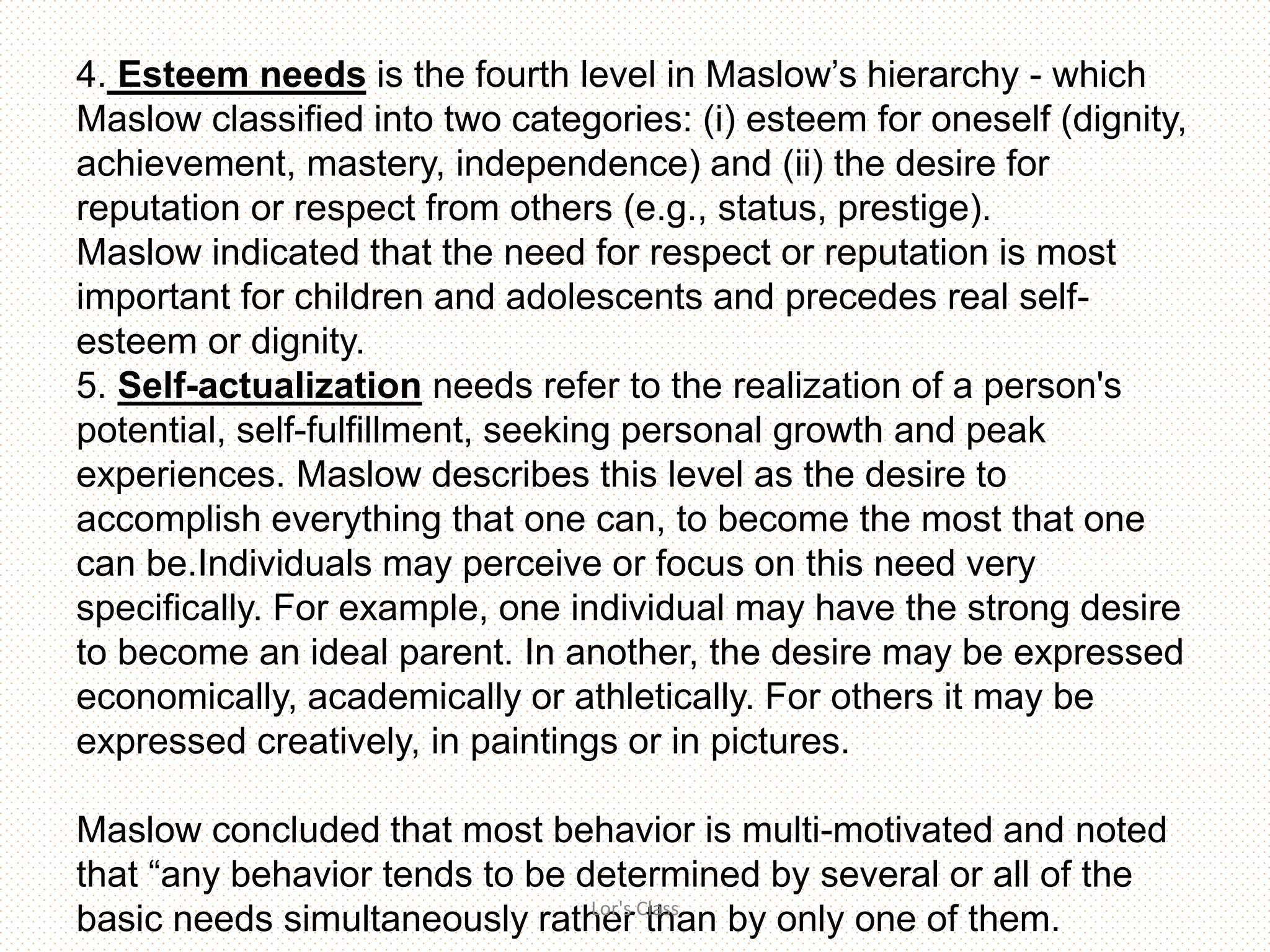 4. Esteem needs is the fourth level in Maslow’s hierarchy - which
Maslow classified into two categories: (i) esteem for oneself (dignity,
achievement, mastery, independence) and (ii) the desire for
reputation or respect from others (e.g., status, prestige).
Maslow indicated that the need for respect or reputation is most
important for children and adolescents and precedes real self-
esteem or dignity.
5. Self-actualization needs refer to the realization of a person's
potential, self-fulfillment, seeking personal growth and peak
experiences. Maslow describes this level as the desire to
accomplish everything that one can, to become the most that one
can be.Individuals may perceive or focus on this need very
specifically. For example, one individual may have the strong desire
to become an ideal parent. In another, the desire may be expressed
economically, academically or athletically. For others it may be
expressed creatively, in paintings or in pictures.
Maslow concluded that most behavior is multi-motivated and noted
that “any behavior tends to be determined by several or all of the
basic needs simultaneously rather than by only one of them.Lor's Class
 