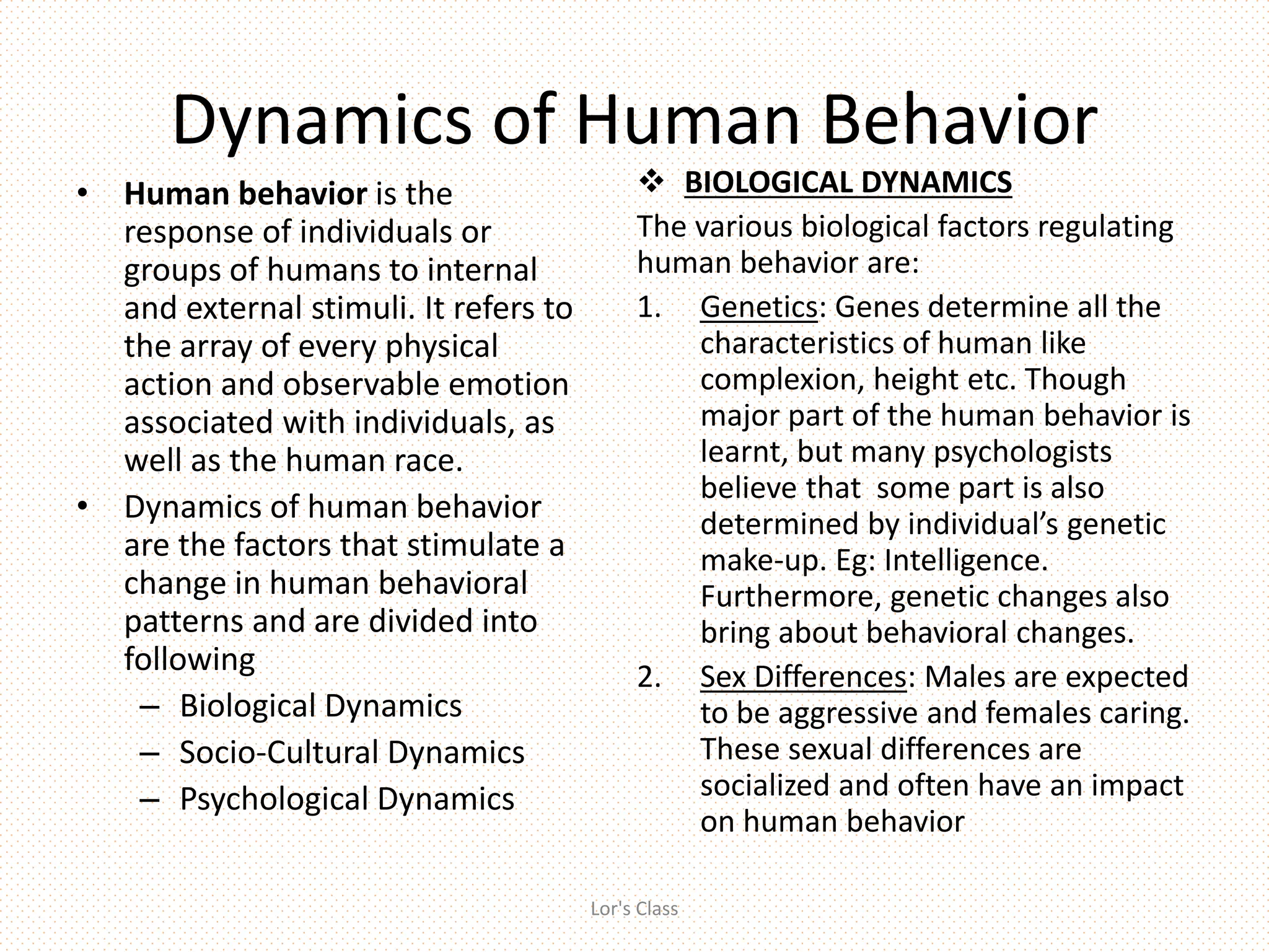 Dynamics of Human Behavior
• Human behavior is the
response of individuals or
groups of humans to internal
and external stimuli. It refers to
the array of every physical
action and observable emotion
associated with individuals, as
well as the human race.
• Dynamics of human behavior
are the factors that stimulate a
change in human behavioral
patterns and are divided into
following
– Biological Dynamics
– Socio-Cultural Dynamics
– Psychological Dynamics
 BIOLOGICAL DYNAMICS
The various biological factors regulating
human behavior are:
1. Genetics: Genes determine all the
characteristics of human like
complexion, height etc. Though
major part of the human behavior is
learnt, but many psychologists
believe that some part is also
determined by individual’s genetic
make-up. Eg: Intelligence.
Furthermore, genetic changes also
bring about behavioral changes.
2. Sex Differences: Males are expected
to be aggressive and females caring.
These sexual differences are
socialized and often have an impact
on human behavior
Lor's Class
 