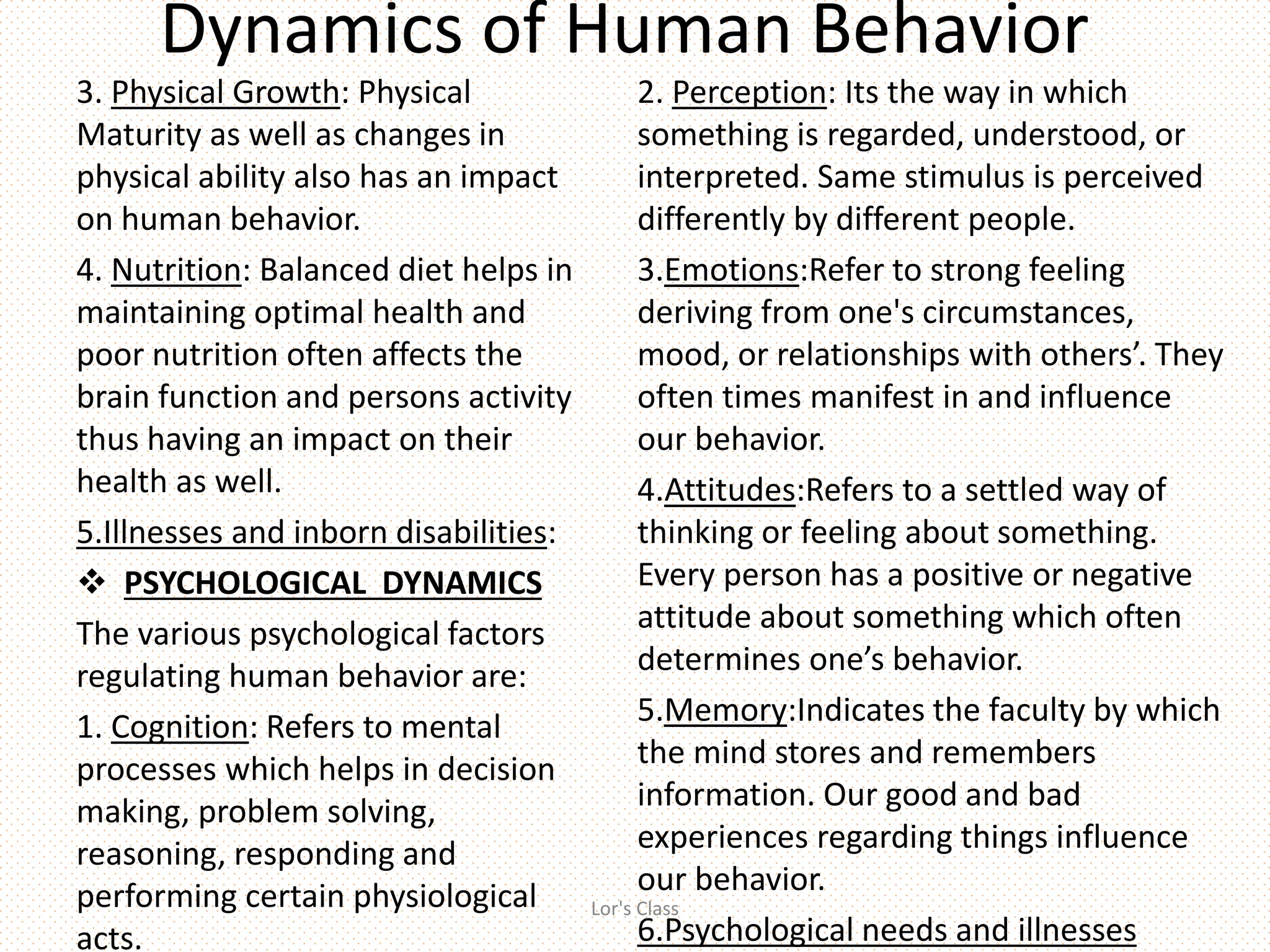 Dynamics of Human Behavior
3. Physical Growth: Physical
Maturity as well as changes in
physical ability also has an impact
on human behavior.
4. Nutrition: Balanced diet helps in
maintaining optimal health and
poor nutrition often affects the
brain function and persons activity
thus having an impact on their
health as well.
5.Illnesses and inborn disabilities:
 PSYCHOLOGICAL DYNAMICS
The various psychological factors
regulating human behavior are:
1. Cognition: Refers to mental
processes which helps in decision
making, problem solving,
reasoning, responding and
performing certain physiological
acts.
2. Perception: Its the way in which
something is regarded, understood, or
interpreted. Same stimulus is perceived
differently by different people.
3.Emotions:Refer to strong feeling
deriving from one's circumstances,
mood, or relationships with others’. They
often times manifest in and influence
our behavior.
4.Attitudes:Refers to a settled way of
thinking or feeling about something.
Every person has a positive or negative
attitude about something which often
determines one’s behavior.
5.Memory:Indicates the faculty by which
the mind stores and remembers
information. Our good and bad
experiences regarding things influence
our behavior.
6.Psychological needs and illnesses
Lor's Class
 