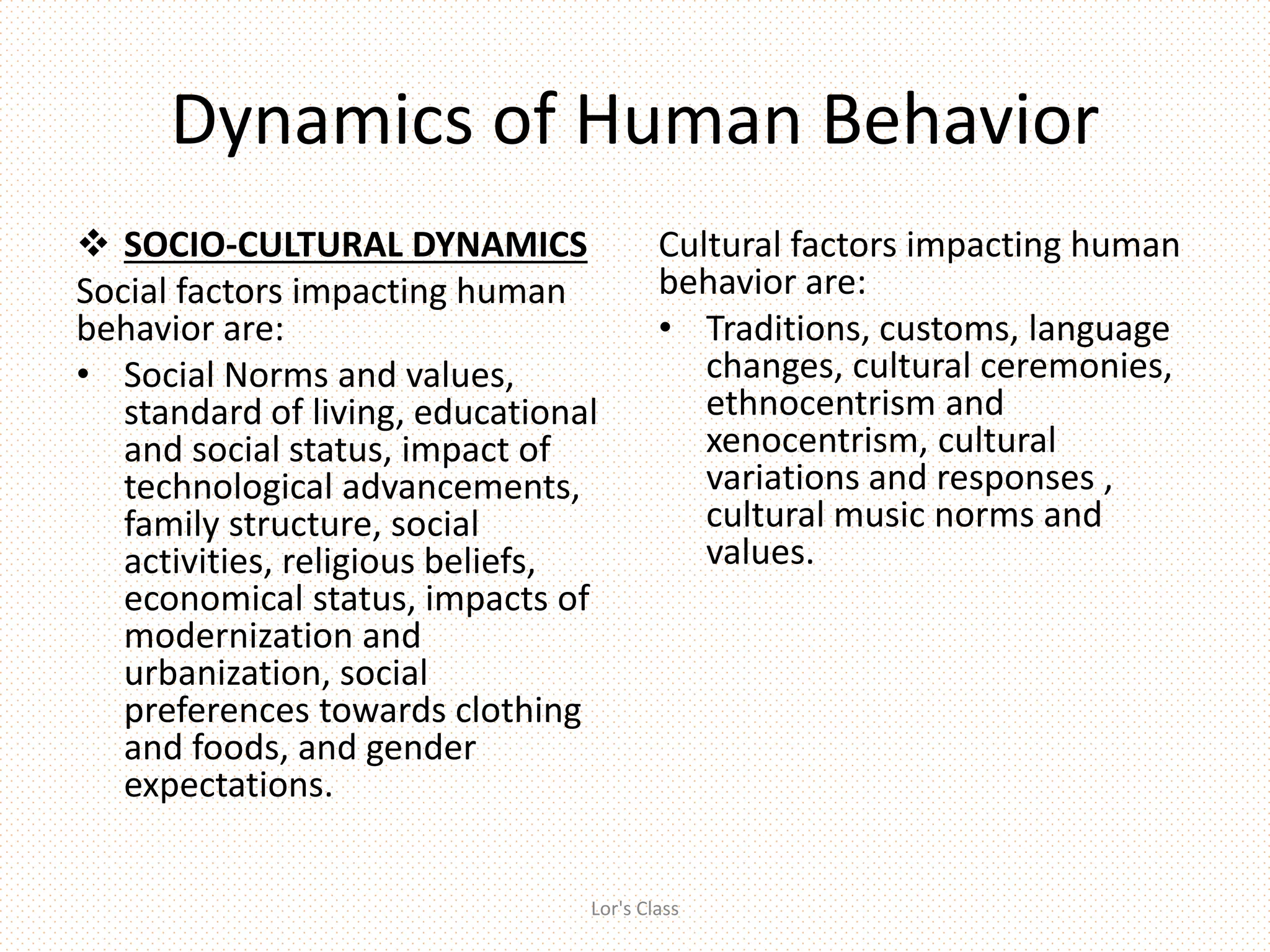 Dynamics of Human Behavior
 SOCIO-CULTURAL DYNAMICS
Social factors impacting human
behavior are:
• Social Norms and values,
standard of living, educational
and social status, impact of
technological advancements,
family structure, social
activities, religious beliefs,
economical status, impacts of
modernization and
urbanization, social
preferences towards clothing
and foods, and gender
expectations.
Cultural factors impacting human
behavior are:
• Traditions, customs, language
changes, cultural ceremonies,
ethnocentrism and
xenocentrism, cultural
variations and responses ,
cultural music norms and
values.
Lor's Class
 
