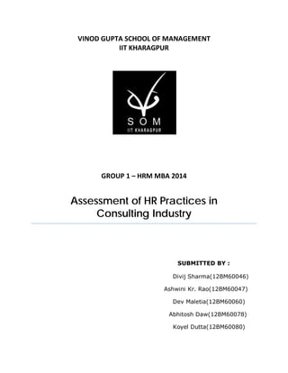 VINOD GUPTA SCHOOL OF MANAGEMENT
IIT KHARAGPUR
GROUP 1 – HRM MBA 2014
Assessment of HR Practices in
Consulting Industry
SUBMITTED BY :
Divij Sharma(12BM60046)
Ashwini Kr. Rao(12BM60047)
Dev Maletia(12BM60060)
Abhitosh Daw(12BM60078)
Koyel Dutta(12BM60080)
 