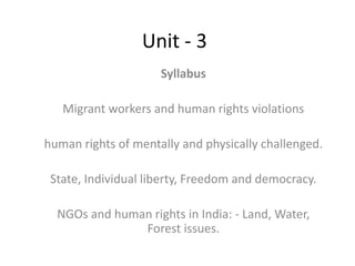Unit - 3
Syllabus
Migrant workers and human rights violations
human rights of mentally and physically challenged.
State, Individual liberty, Freedom and democracy.
NGOs and human rights in India: - Land, Water,
Forest issues.
 