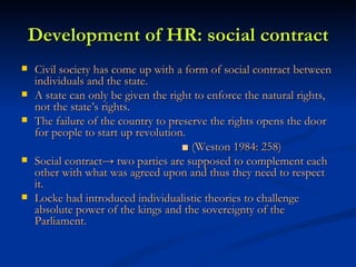 Development of HR: social contract Civil society has come up with a form of social contract between individuals and the state. A state can only be given the right to enforce the natural rights, not the state’s rights. The failure of the country to preserve the rights opens the door for people to start up revolution. ■  (Weston 1984: 258)  Social contract-> two parties are supposed to complement each other with what was agreed upon and thus they need to respect it. Locke had introduced individualistic theories to challenge absolute power of the kings and the sovereignty of the Parliament.  