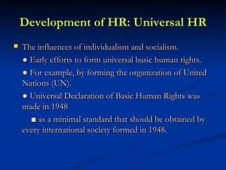 Development of HR: Universal HR The influences of individualism and socialism.  ●  Early efforts to form universal basic human rights. ●  For example, by forming the organization of United Nations (UN). ●  Universal Declaration of Basic Human Rights was made in 1948 ■  as a minimal standard that should be obtained by every international society formed in 1948. 