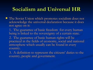 Socialism and Universal HR The Soviet Union which promotes socialism does not acknowledge the universal declaration because it does not agree on it: 1.  The guarantee of basic freedom  for every human being is linked to the sovereignty of a certain state. 2.  The guarantee of basic human rights will be practiced in the fields of economy, social and national atmosphere which usually can be found in every country.  3.  A definition to represent the citizens’ duties to the country, people and government.  