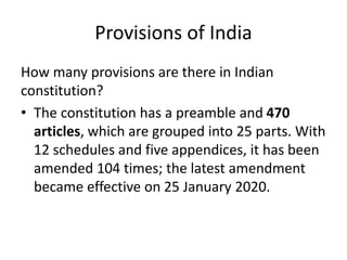 Provisions of India
How many provisions are there in Indian
constitution?
• The constitution has a preamble and 470
articles, which are grouped into 25 parts. With
12 schedules and five appendices, it has been
amended 104 times; the latest amendment
became effective on 25 January 2020.
 