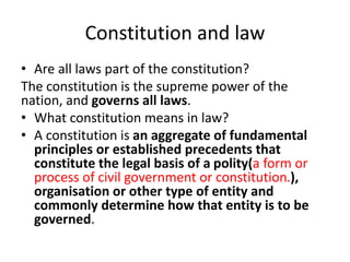 Constitution and law
• Are all laws part of the constitution?
The constitution is the supreme power of the
nation, and governs all laws.
• What constitution means in law?
• A constitution is an aggregate of fundamental
principles or established precedents that
constitute the legal basis of a polity(a form or
process of civil government or constitution.),
organisation or other type of entity and
commonly determine how that entity is to be
governed.
 