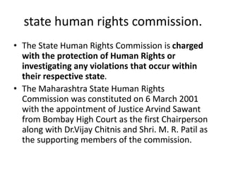 state human rights commission.
• The State Human Rights Commission is charged
with the protection of Human Rights or
investigating any violations that occur within
their respective state.
• The Maharashtra State Human Rights
Commission was constituted on 6 March 2001
with the appointment of Justice Arvind Sawant
from Bombay High Court as the first Chairperson
along with Dr.Vijay Chitnis and Shri. M. R. Patil as
the supporting members of the commission.
 