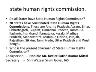 state human rights commission.
• Do all States have State Human Rights Commission?
• 20 States have constituted State Human Rights
Commissions. These are Andhra Pradesh, Assam, Bihar,
Chhattisgarh, Gujarat, Himachal Pradesh, Jammu &
Kashmir, Jharkhand, Karnataka, Kerala, Madhya
Pradesh, Maharashtra, Manipur, Odisha, Punjab,
Rajasthan, Sikkim, Tamil Nadu, Uttar Pradesh and West
Bengal.
• Who is the present chairman of State Human Rights
Commission?
Chairperson - Hon'ble Mr. Justice Satish Kumar Mittal
Secretary - Shri Wazeer Singh Goyal, IAS
 
