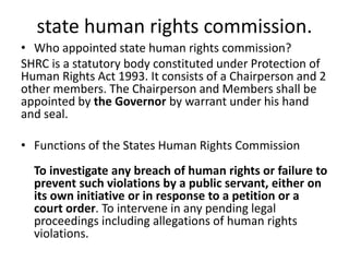 state human rights commission.
• Who appointed state human rights commission?
SHRC is a statutory body constituted under Protection of
Human Rights Act 1993. It consists of a Chairperson and 2
other members. The Chairperson and Members shall be
appointed by the Governor by warrant under his hand
and seal.
• Functions of the States Human Rights Commission
To investigate any breach of human rights or failure to
prevent such violations by a public servant, either on
its own initiative or in response to a petition or a
court order. To intervene in any pending legal
proceedings including allegations of human rights
violations.
 