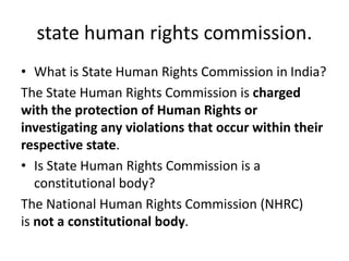 state human rights commission.
• What is State Human Rights Commission in India?
The State Human Rights Commission is charged
with the protection of Human Rights or
investigating any violations that occur within their
respective state.
• Is State Human Rights Commission is a
constitutional body?
The National Human Rights Commission (NHRC)
is not a constitutional body.
 