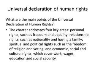 Universal declaration of human rights
What are the main points of the Universal
Declaration of Human Rights?
• The charter addresses four key areas: personal
rights, such as freedom and equality; relationship
rights, such as nationality and having a family;
spiritual and political rights such as the freedom
of religion and voting; and economic, social and
cultural rights, which cover work, wages,
education and social security.
 