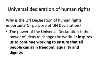 Universal declaration of human rights
Why is the UN Declaration of human rights
important? Or purpose of UN Declaration?
• The power of the Universal Declaration is the
power of ideas to change the world. It inspires
us to continue working to ensure that all
people can gain freedom, equality and
dignity.
 
