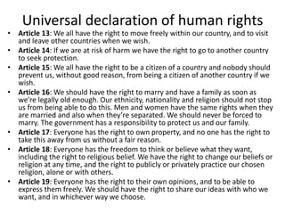 Universal declaration of human rights
• Article 13: We all have the right to move freely within our country, and to visit
and leave other countries when we wish.
• Article 14: If we are at risk of harm we have the right to go to another country
to seek protection.
• Article 15: We all have the right to be a citizen of a country and nobody should
prevent us, without good reason, from being a citizen of another country if we
wish.
• Article 16: We should have the right to marry and have a family as soon as
we’re legally old enough. Our ethnicity, nationality and religion should not stop
us from being able to do this. Men and women have the same rights when they
are married and also when they’re separated. We should never be forced to
marry. The government has a responsibility to protect us and our family.
• Article 17: Everyone has the right to own property, and no one has the right to
take this away from us without a fair reason.
• Article 18: Everyone has the freedom to think or believe what they want,
including the right to religious belief. We have the right to change our beliefs or
religion at any time, and the right to publicly or privately practice our chosen
religion, alone or with others.
• Article 19: Everyone has the right to their own opinions, and to be able to
express them freely. We should have the right to share our ideas with who we
want, and in whichever way we choose.
 