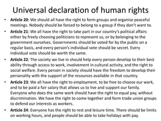 Universal declaration of human rights
• Article 20: We should all have the right to form groups and organise peaceful
meetings. Nobody should be forced to belong to a group if they don’t want to.
• Article 21: We all have the right to take part in our country’s political affairs
either by freely choosing politicians to represent us, or by belonging to the
government ourselves. Governments should be voted for by the public on a
regular basis, and every person’s individual vote should be secret. Every
individual vote should be worth the same.
• Article 22: The society we live in should help every person develop to their best
ability through access to work, involvement in cultural activity, and the right to
social welfare. Every person in society should have the freedom to develop their
personality with the support of the resources available in that country.
• Article 23: We all have the right to employment, to be free to choose our work,
and to be paid a fair salary that allows us to live and support our family.
Everyone who does the same work should have the right to equal pay, without
discrimination. We have the right to come together and form trade union groups
to defend our interests as workers.
• Article 24: Everyone has the right to rest and leisure time. There should be limits
on working hours, and people should be able to take holidays with pay.
 