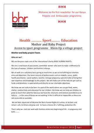 N 
 
Welcome to the first newsletter for our Kenya 
Projects and Ambassador programme. 
 
Health ……….. Sport……… Education 
N e w s l e t t e r A u g u s t 2 0 1 4 
Page 1 
Mother and Baby Project 
Access to sport programme Kleen-Up a village project 
Mother and baby project Team. 
Who are we? 
We are the grass roots arm of the international charity BASIC HUMAN RIGHTS. 
We are a small team of passionate, committed women who want to make a difference to 
the lives of women, children and families in Kenya. 
We all work on a voluntary basis giving as much time as we can to fulfilling our charities 
aims and objectives. Our team consists of professionals such as midwife, nurse, public 
health practitioner, social workers, teacher, teenage pregnancy specialist who all bring their 
own expertise and knowledge to this project. We will make sure all the help we get such as 
funds and donations is spent wisely and directly on our charitable objectives 
We know we are lucky to be born in a part of the world where we can get food, water, 
shelter, medical help and education for our children. We know we can help our children to 
grow to reach their potential because we have the structures and services available to us to 
help us …..in the area of Kenya we are working in this is difficult or impossible as these are 
not accessible or available . 
We are born equal and all deserve the Basic Human Rights to survive, to be born and 
remain safe ,to thrive and grow and to have a chance of a fulfilling, productive life. 
That is why we .start our work with families at the very beginning of life …in pregnancy and 
birth ……… 
 