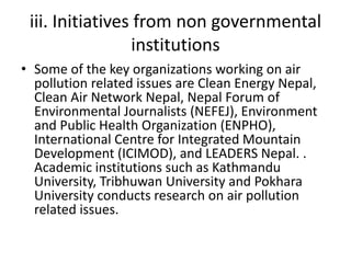iii. Initiatives from non governmental
institutions
• Some of the key organizations working on air
pollution related issues are Clean Energy Nepal,
Clean Air Network Nepal, Nepal Forum of
Environmental Journalists (NEFEJ), Environment
and Public Health Organization (ENPHO),
International Centre for Integrated Mountain
Development (ICIMOD), and LEADERS Nepal. .
Academic institutions such as Kathmandu
University, Tribhuwan University and Pokhara
University conducts research on air pollution
related issues.
 