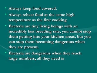 Always keep food covered. Always reheat food at the same high temperature as the first cooking Bacteria are tiny living beings with an incredibly fast breeding rate, you cannot stop them getting into your kitchen areas, but you can stop them becoming dangerous when they are present. Bacteria are dangerous when they reach large numbers, all they need is  