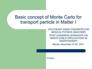 Basic concept of Monte Carlo for
  transport particle in Matter I
                SOUTHEAST ASIAN CONGRESS FOR
                  MEDICAL PHYSICS (SEACOMP)
                 POST CONGRESS WORKSHOP ON
                 MONTE CARLO APPLICATIONS IN
                         RADIOTHERAPY
                   Manila, November 21-24, 2011




               Freddy
 