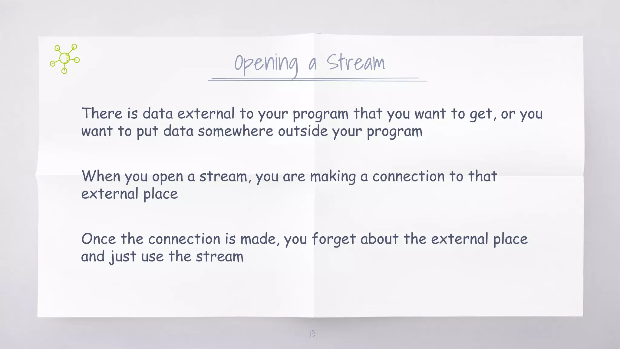 There is data external to your program that you want to get, or you
want to put data somewhere outside your program
When you open a stream, you are making a connection to that
external place
Once the connection is made, you forget about the external place
and just use the stream
Opening a Stream
15
 