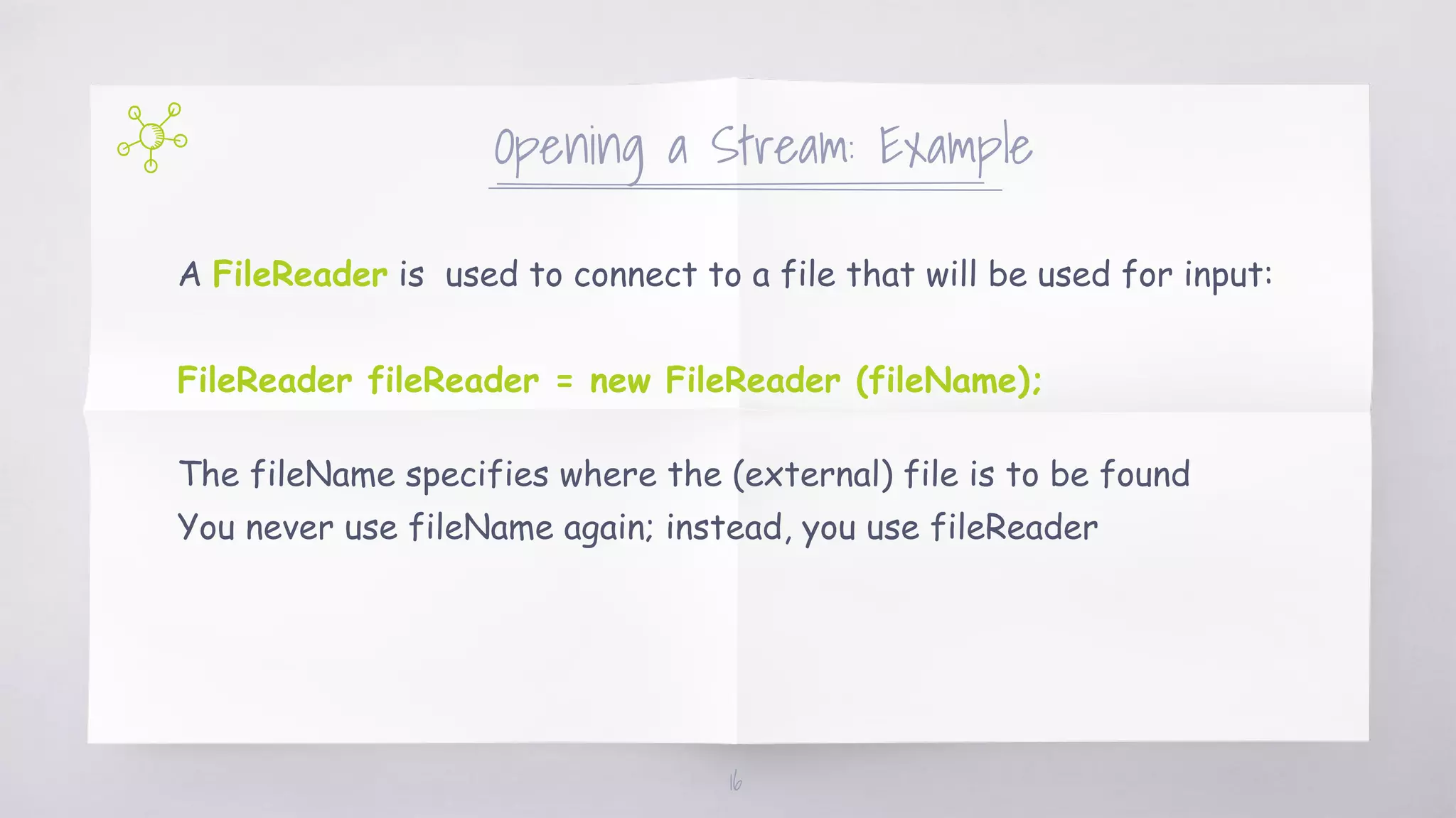Opening a Stream: Example
A FileReader is used to connect to a file that will be used for input:
FileReader fileReader = new FileReader (fileName);
The fileName specifies where the (external) file is to be found
You never use fileName again; instead, you use fileReader
16
 