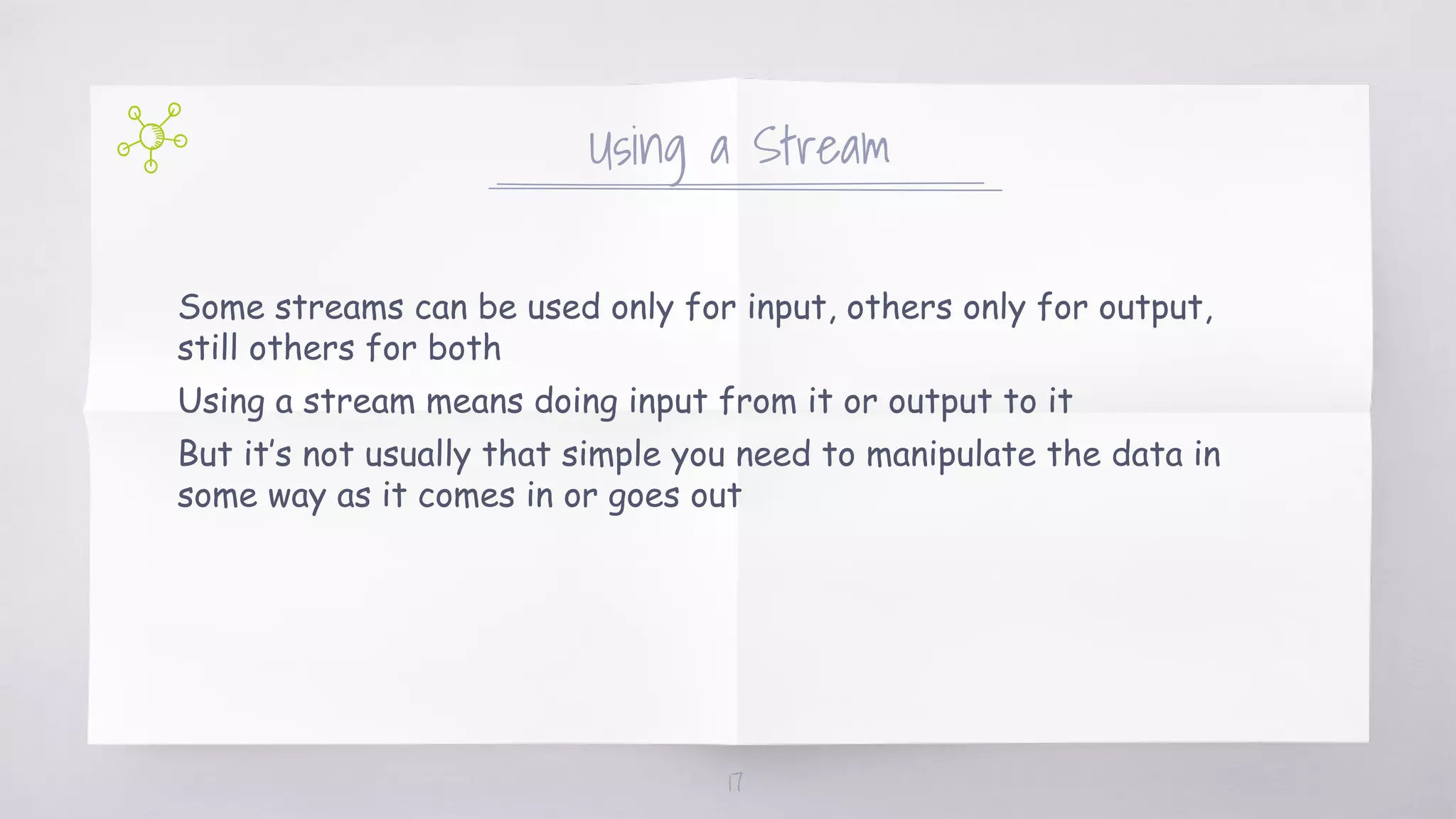 Using a Stream
Some streams can be used only for input, others only for output,
still others for both
Using a stream means doing input from it or output to it
But it’s not usually that simple you need to manipulate the data in
some way as it comes in or goes out
17
 