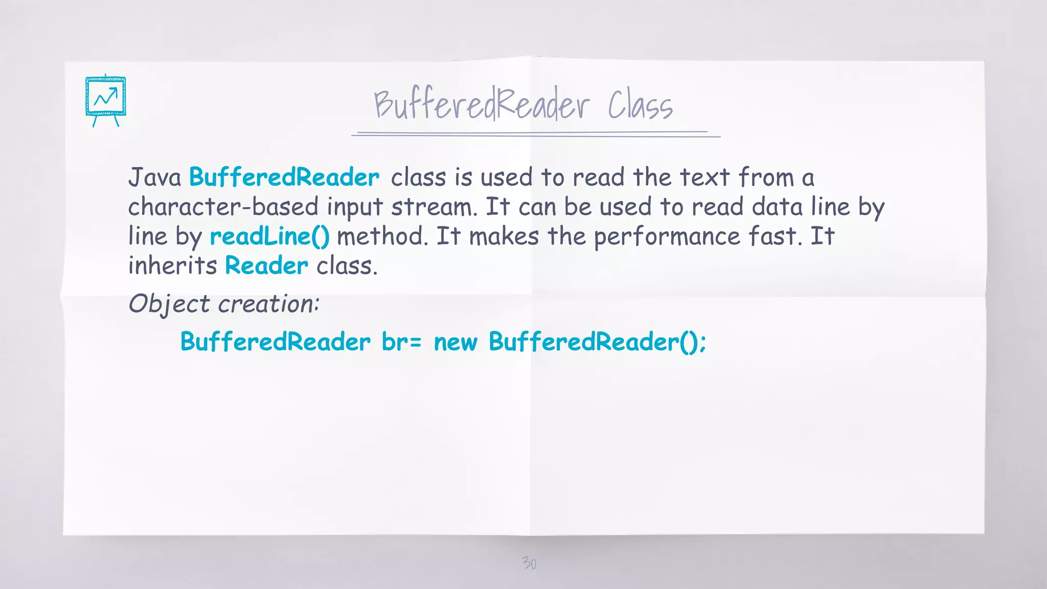BufferedReader Class
Java BufferedReader class is used to read the text from a
character-based input stream. It can be used to read data line by
line by readLine() method. It makes the performance fast. It
inherits Reader class.
Object creation:
BufferedReader br= new BufferedReader();
30
 