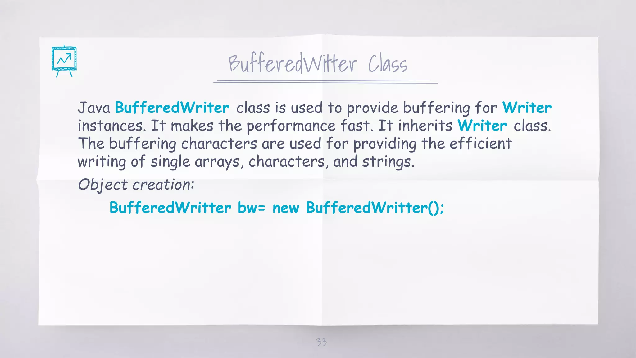 BufferedWitter Class
Java BufferedWriter class is used to provide buffering for Writer
instances. It makes the performance fast. It inherits Writer class.
The buffering characters are used for providing the efficient
writing of single arrays, characters, and strings.
Object creation:
BufferedWritter bw= new BufferedWritter();
33
 