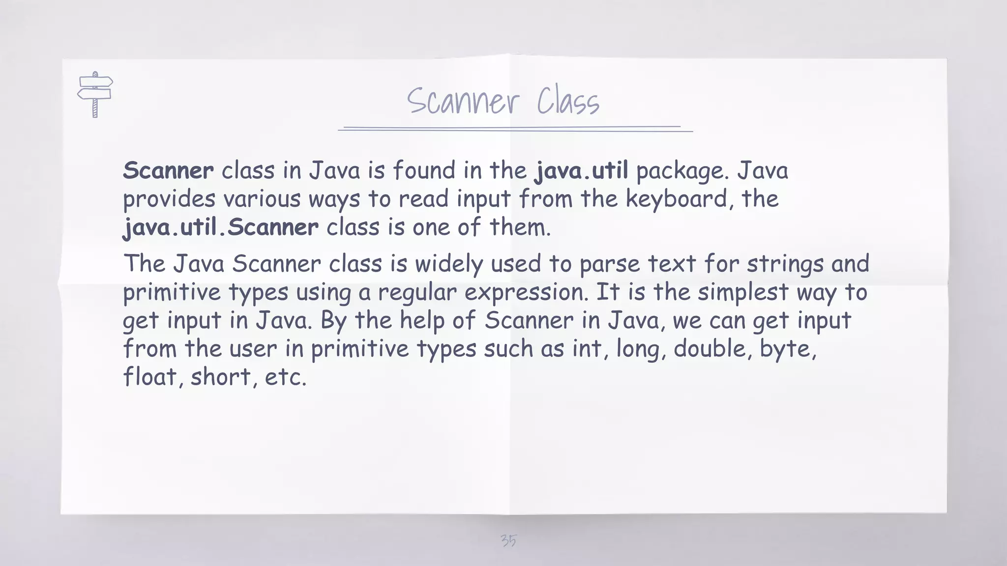 Scanner Class
Scanner class in Java is found in the java.util package. Java
provides various ways to read input from the keyboard, the
java.util.Scanner class is one of them.
The Java Scanner class is widely used to parse text for strings and
primitive types using a regular expression. It is the simplest way to
get input in Java. By the help of Scanner in Java, we can get input
from the user in primitive types such as int, long, double, byte,
float, short, etc.
35
 