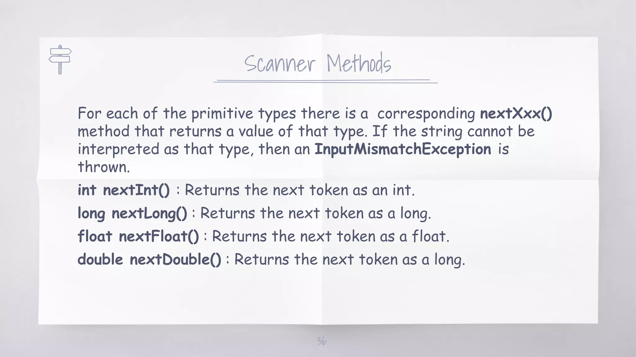 Scanner Methods
For each of the primitive types there is a corresponding nextXxx()
method that returns a value of that type. If the string cannot be
interpreted as that type, then an InputMismatchException is
thrown.
int nextInt() : Returns the next token as an int.
long nextLong() : Returns the next token as a long.
float nextFloat() : Returns the next token as a float.
double nextDouble() : Returns the next token as a long.
36
 