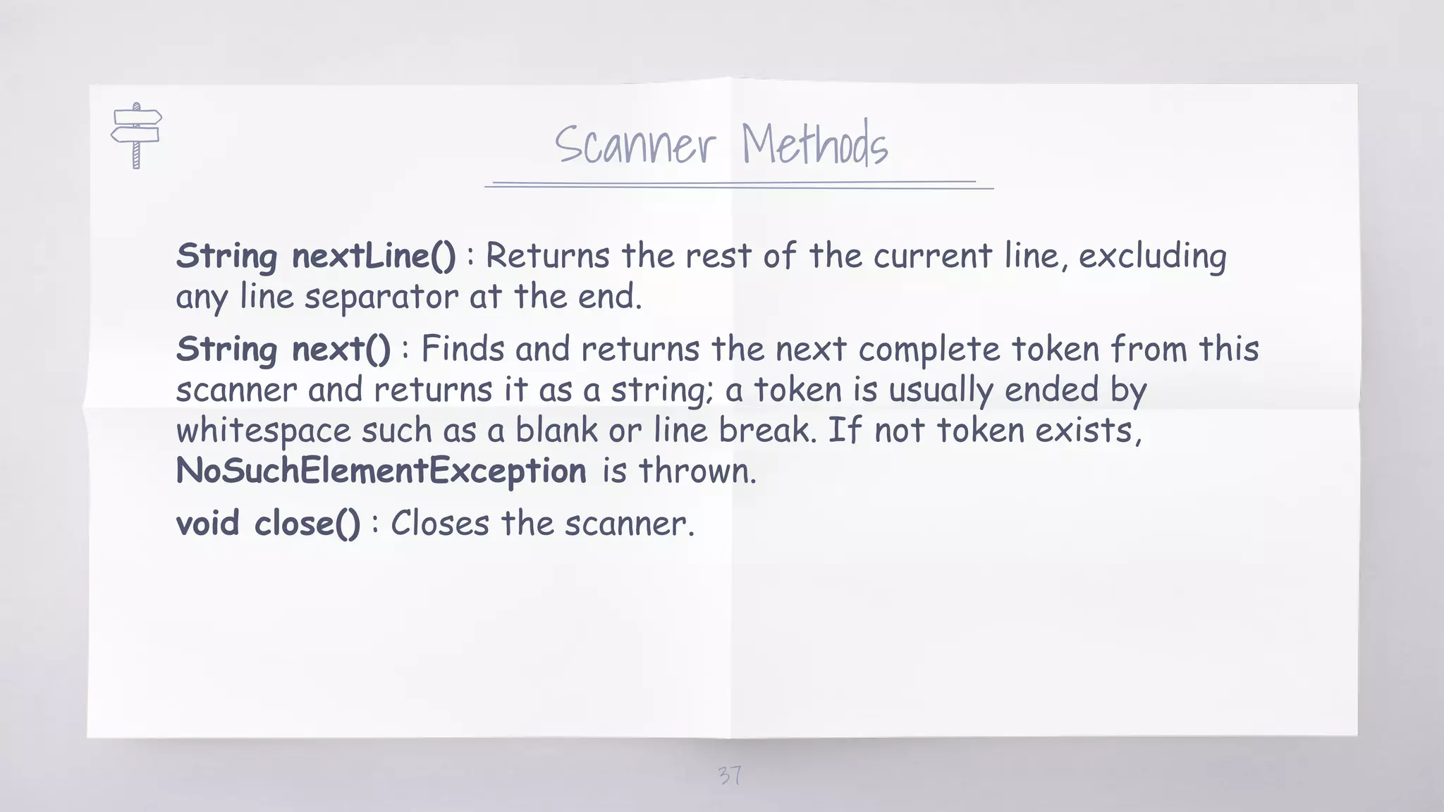 Scanner Methods
String nextLine() : Returns the rest of the current line, excluding
any line separator at the end.
String next() : Finds and returns the next complete token from this
scanner and returns it as a string; a token is usually ended by
whitespace such as a blank or line break. If not token exists,
NoSuchElementException is thrown.
void close() : Closes the scanner.
37
 