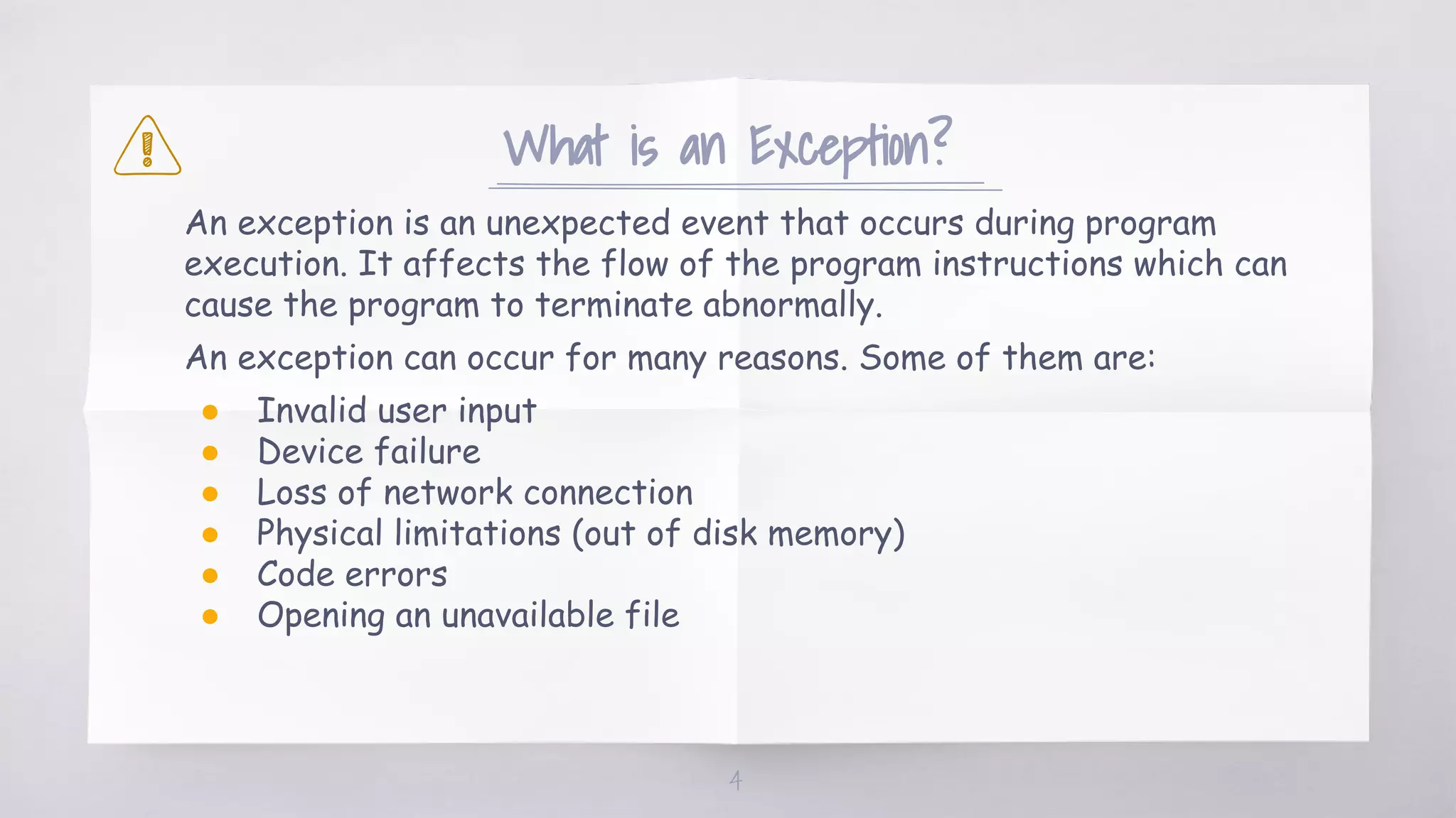 What is an Exception?
An exception is an unexpected event that occurs during program
execution. It affects the flow of the program instructions which can
cause the program to terminate abnormally.
An exception can occur for many reasons. Some of them are:
● Invalid user input
● Device failure
● Loss of network connection
● Physical limitations (out of disk memory)
● Code errors
● Opening an unavailable file
4
 