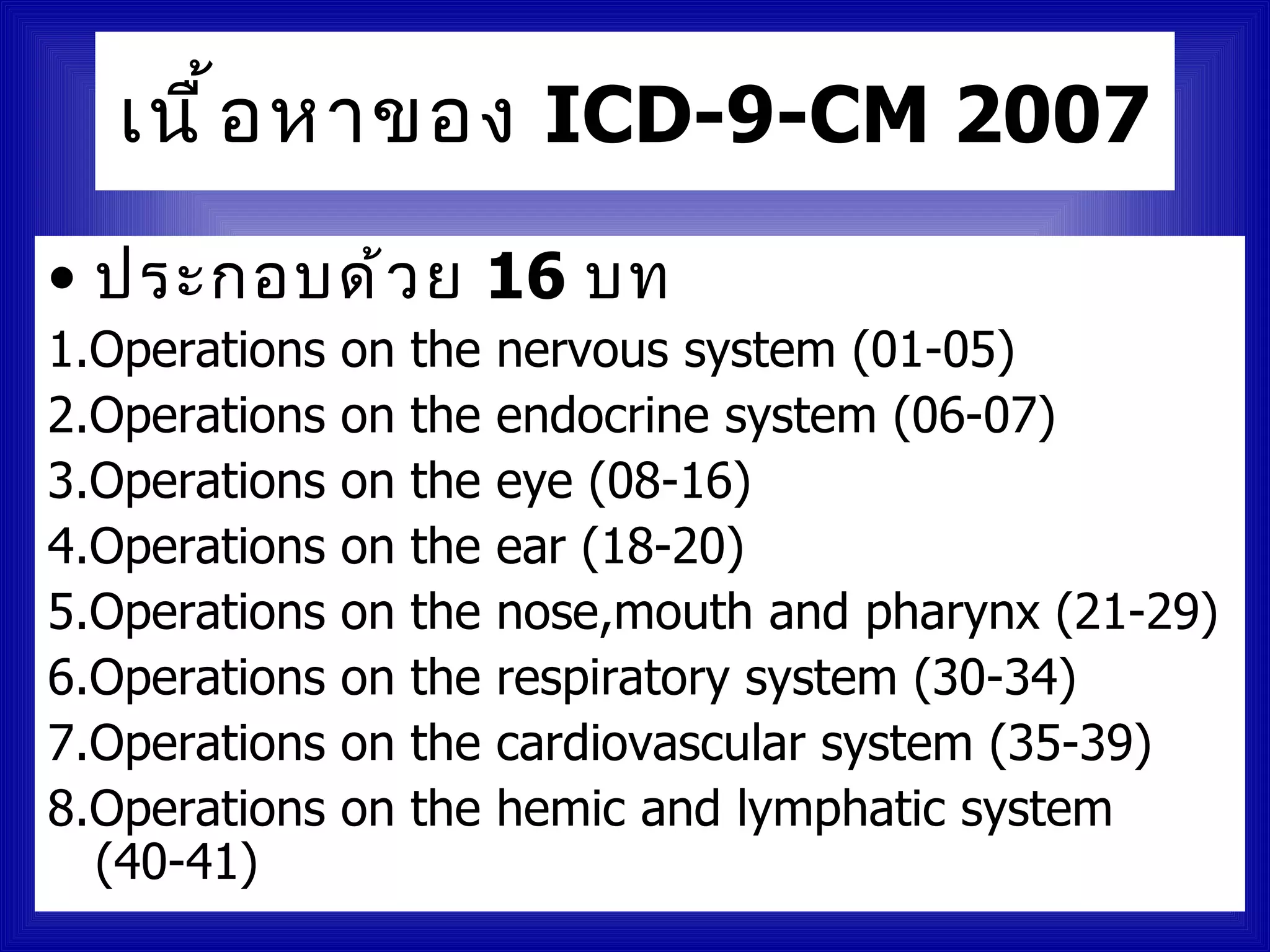 เนื ้ อ หาของ ICD-9-CM 2007

• ประกอบด้ ว ย 16 บท
1.Operations   on   the   nervous system (01-05)
2.Operations   on   the   endocrine system (06-07)
3.Operations   on   the   eye (08-16)
4.Operations   on   the   ear (18-20)
5.Operations   on   the   nose,mouth and pharynx (21-29)
6.Operations   on   the   respiratory system (30-34)
7.Operations   on   the   cardiovascular system (35-39)
8.Operations   on   the   hemic and lymphatic system
  (40-41)
 