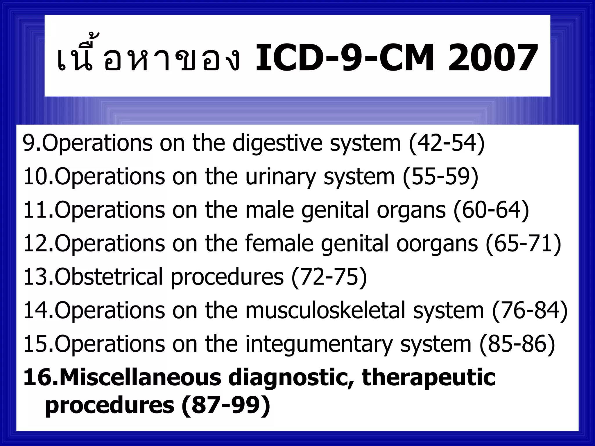 เนื ้ อ หาของ ICD-9-CM 2007

9.Operations on the digestive system (42-54)
10.Operations on the urinary system (55-59)
11.Operations on the male genital organs (60-64)
12.Operations on the female genital oorgans (65-71)
13.Obstetrical procedures (72-75)
14.Operations on the musculoskeletal system (76-84)
15.Operations on the integumentary system (85-86)
16.Miscellaneous diagnostic, therapeutic
  procedures (87-99)
 