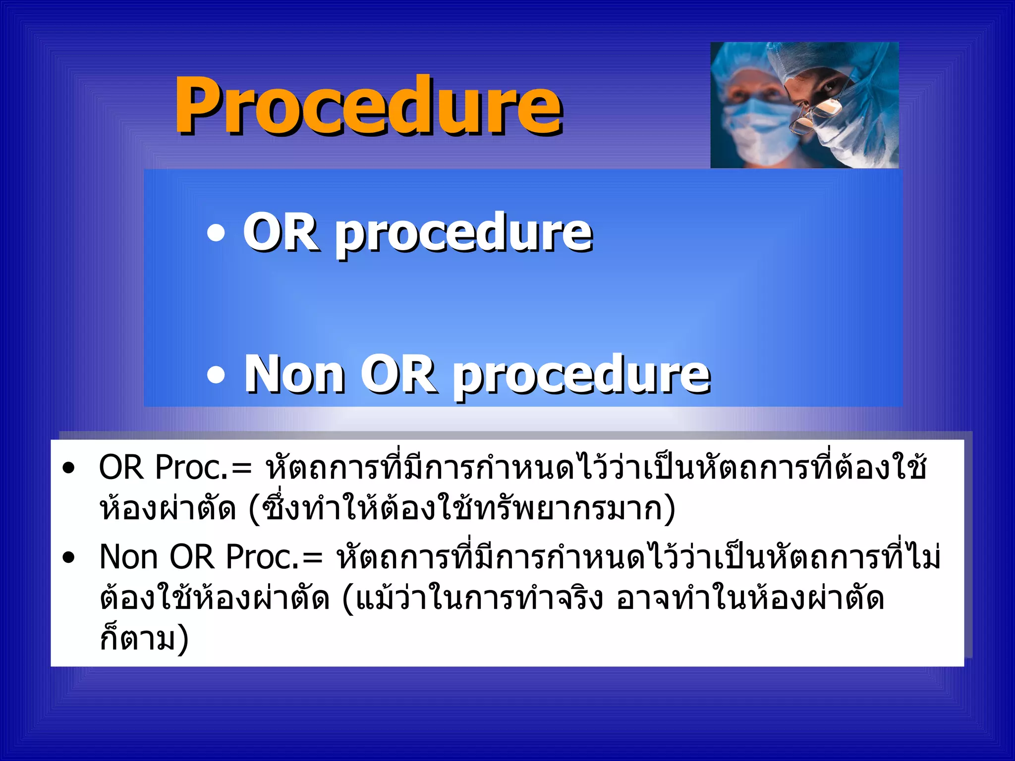 Procedure
         • OR procedure

         • Non OR procedure
• OR Proc.= หัตถการที่มีการกำาหนดไว้ว่าเป็นหัตถการทีต้องใช้
                                                      ่
  ห้องผ่าตัด (ซึ่งทำาให้ต้องใช้ทรัพยากรมาก)
• Non OR Proc.= หัตถการที่มีการกำาหนดไว้ว่าเป็นหัตถการทีไม่่
  ต้องใช้ห้องผ่าตัด (แม้ว่าในการทำาจริง อาจทำาในห้องผ่าตัด
  ก็ตาม)
 