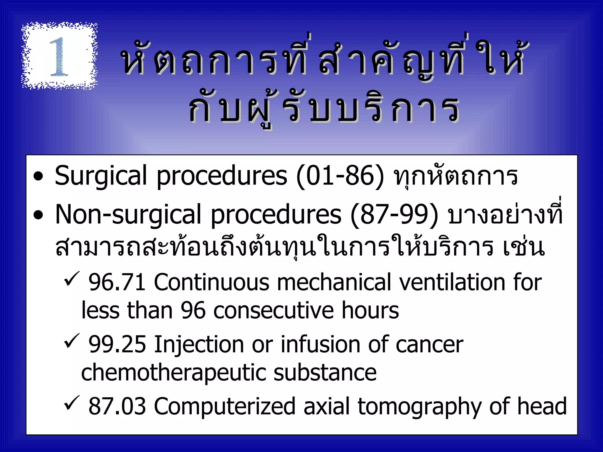 หั ต ถการที ่ ส ำ า คั ญ ที ่ ใ ห้
            กั บ ผู ้ ร ั บ บริ ก าร
• Surgical procedures (01-86) ทุกหัตถการ
• Non-surgical procedures (87-99) บางอย่างที่
  สามารถสะท้อนถึงต้นทุนในการให้บริการ เช่น
   96.71 Continuous mechanical ventilation for
   less than 96 consecutive hours
   99.25 Injection or infusion of cancer
   chemotherapeutic substance
   87.03 Computerized axial tomography of head
 