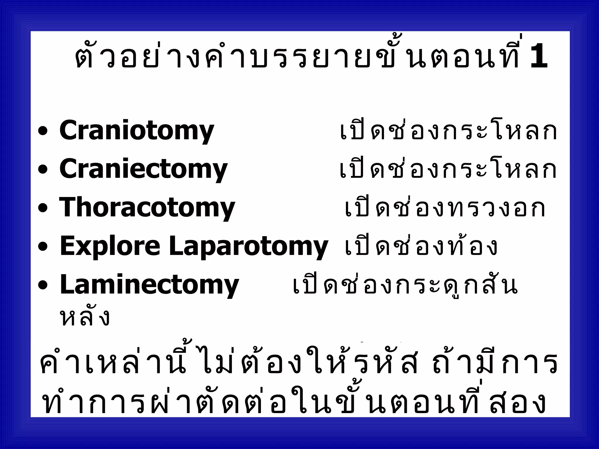 ตั ว อย่ า งคำ า บรรยายขั ้ น ตอนที ่ 1

• Craniotomy               เปิ ด ช่ อ งกระโหลก
• Craniectomy              เปิ ด ช่ อ งกระโหลก
• Thoracotomy               เปิ ด ช่ อ งทรวงอก
• Explore Laparotomy เปิ ด ช่ อ งท้ อ ง
• Laminectomy         เปิ ด ช่ อ งกระดู ก สั น
  หลั ง
• Arthrotomy ม่ ต ้ อ งให้ รด ข้ อ ต่ าา มี ก าร
คำ า เหล่ า นี ้ ไ         เปิ หั ส ถ้ งๆ
ทำ า การผ่ า ตั ด ต่ อ ในขั ้ น ตอนที ่ ส อง
 