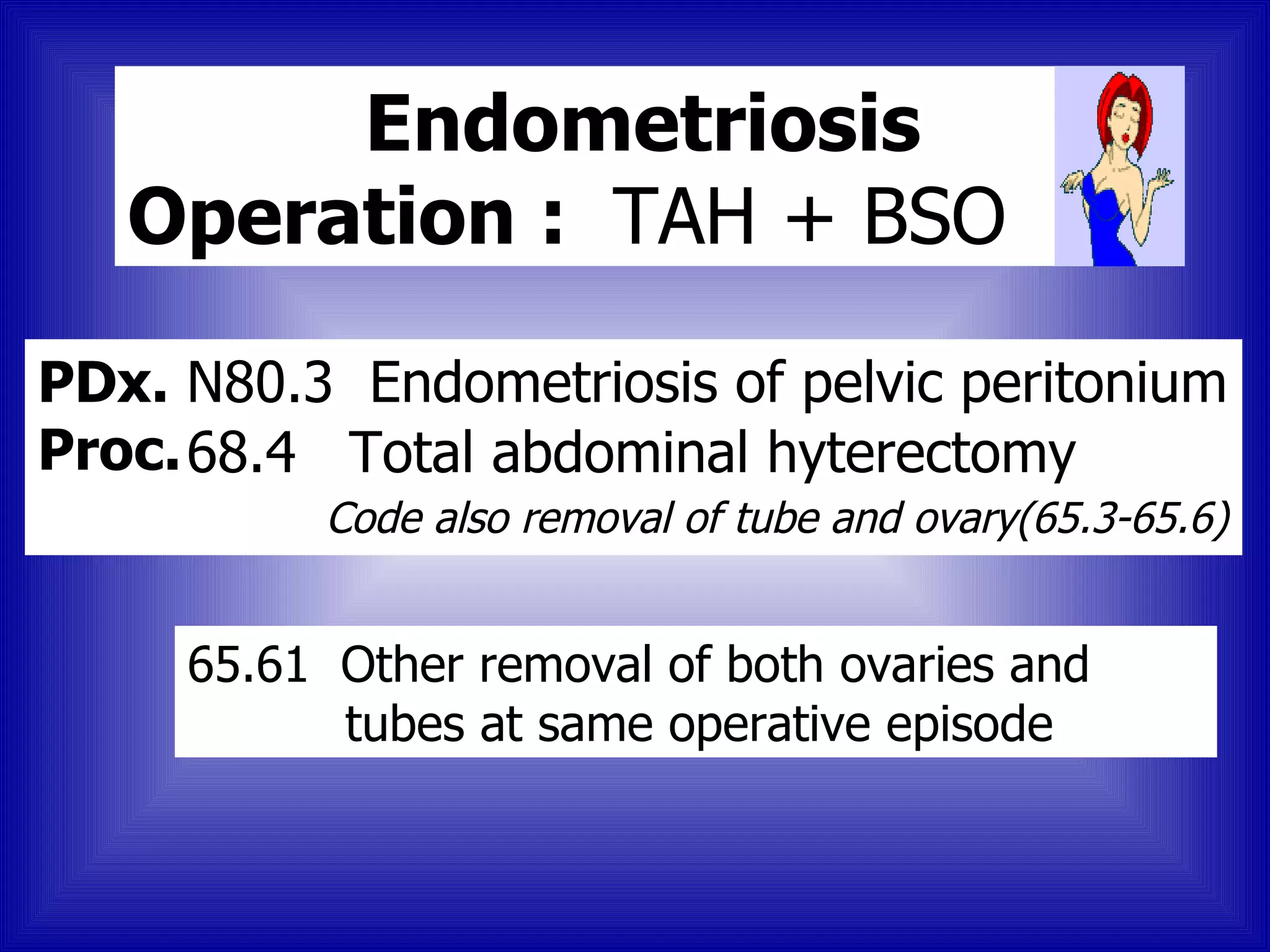 Endometriosis
   Operation : TAH + BSO

PDx. N80.3 Endometriosis of pelvic peritonium
Proc. 68.4 Total abdominal hyterectomy
          Code also removal of tube and ovary(65.3-65.6)


     65.61 Other removal of both ovaries and
           tubes at same operative episode
 