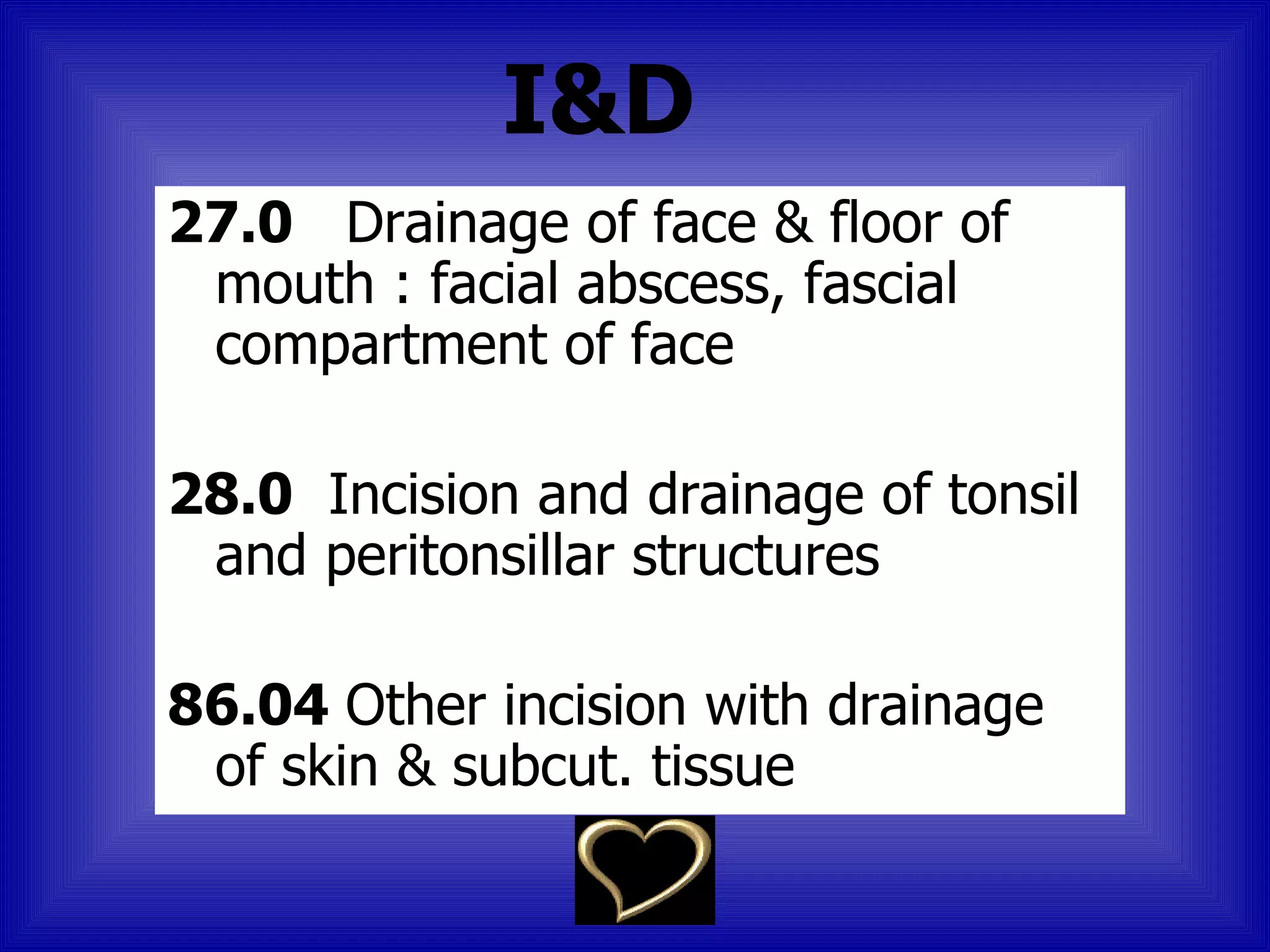 I&D
27.0 Drainage of face & floor of
 mouth : facial abscess, fascial
 compartment of face

28.0 Incision and drainage of tonsil
 and peritonsillar structures

86.04 Other incision with drainage
 of skin & subcut. tissue
 