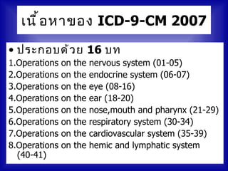 เนื ้ อ หาของ ICD-9-CM 2007

• ประกอบด้ ว ย 16 บท
1.Operations   on   the   nervous system (01-05)
2.Operations   on   the   endocrine system (06-07)
3.Operations   on   the   eye (08-16)
4.Operations   on   the   ear (18-20)
5.Operations   on   the   nose,mouth and pharynx (21-29)
6.Operations   on   the   respiratory system (30-34)
7.Operations   on   the   cardiovascular system (35-39)
8.Operations   on   the   hemic and lymphatic system
  (40-41)
 