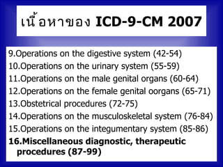 เนื ้ อ หาของ ICD-9-CM 2007

9.Operations on the digestive system (42-54)
10.Operations on the urinary system (55-59)
11.Operations on the male genital organs (60-64)
12.Operations on the female genital oorgans (65-71)
13.Obstetrical procedures (72-75)
14.Operations on the musculoskeletal system (76-84)
15.Operations on the integumentary system (85-86)
16.Miscellaneous diagnostic, therapeutic
  procedures (87-99)
 