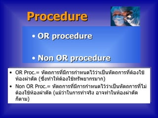 Procedure
         • OR procedure

         • Non OR procedure
• OR Proc.= หัตถการที่มีการกำาหนดไว้ว่าเป็นหัตถการทีต้องใช้
                                                      ่
  ห้องผ่าตัด (ซึ่งทำาให้ต้องใช้ทรัพยากรมาก)
• Non OR Proc.= หัตถการที่มีการกำาหนดไว้ว่าเป็นหัตถการทีไม่่
  ต้องใช้ห้องผ่าตัด (แม้ว่าในการทำาจริง อาจทำาในห้องผ่าตัด
  ก็ตาม)
 