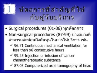 หั ต ถการที ่ ส ำ า คั ญ ที ่ ใ ห้
            กั บ ผู ้ ร ั บ บริ ก าร
• Surgical procedures (01-86) ทุกหัตถการ
• Non-surgical procedures (87-99) บางอย่างที่
  สามารถสะท้อนถึงต้นทุนในการให้บริการ เช่น
   96.71 Continuous mechanical ventilation for
   less than 96 consecutive hours
   99.25 Injection or infusion of cancer
   chemotherapeutic substance
   87.03 Computerized axial tomography of head
 