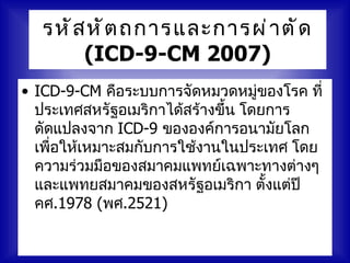 รหั ส หั ต ถการและการผ่ า ตั ด
       (ICD-9-CM 2007)
• ICD-9-CM คือระบบการจัดหมวดหมู่ของโรค ที่
  ประเทศสหรัฐอเมริกาได้สร้างขึ้น โดยการ
  ดัดแปลงจาก ICD-9 ขององค์การอนามัยโลก
  เพื่อให้เหมาะสมกับการใช้งานในประเทศ โดย
  ความร่วมมือของสมาคมแพทย์เฉพาะทางต่างๆ
  และแพทยสมาคมของสหรัฐอเมริกา ตั้งแต่ปี
  คศ.1978 (พศ.2521)
 